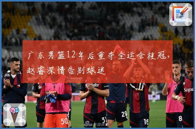 广东男篮12年后重夺全运会桂冠，赵睿深情告别球迷