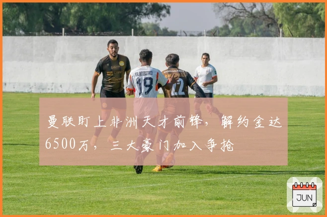 曼联盯上非洲天才前锋，解约金达6500万，三大豪门加入争抢