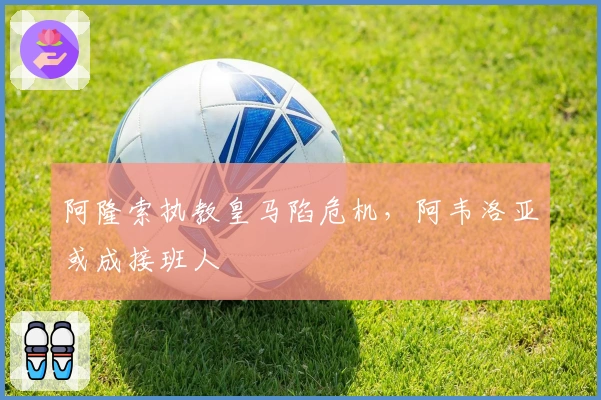 阿隆索执教皇马陷危机，阿韦洛亚或成接班人