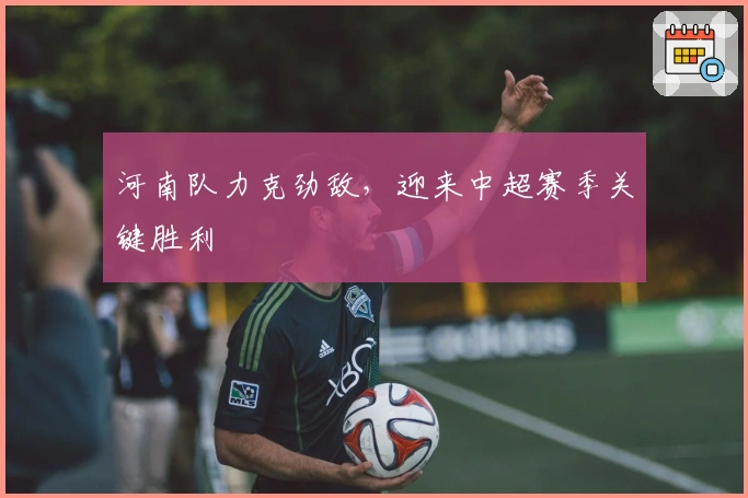 河南队力克劲敌，迎来中超赛季关键胜利