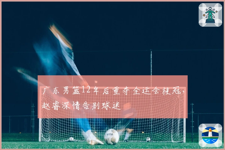 广东男篮12年后重夺全运会桂冠，赵睿深情告别球迷