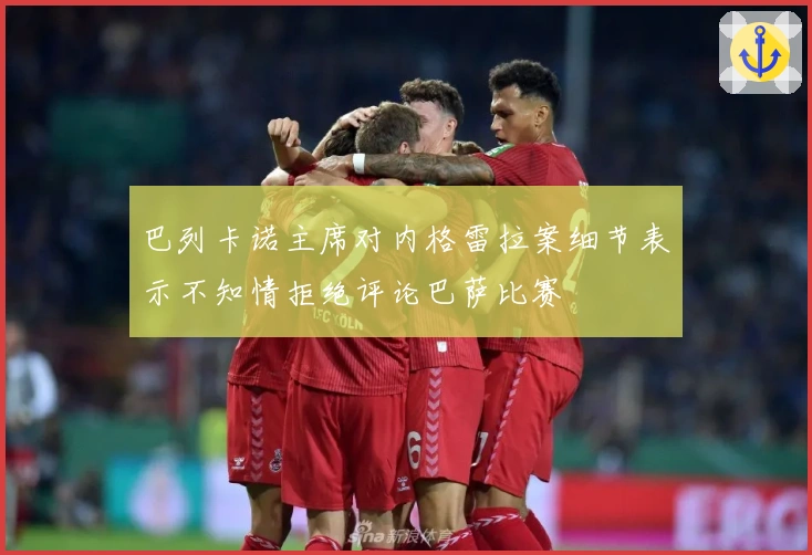 巴列卡诺主席对内格雷拉案细节表示不知情拒绝评论巴萨比赛