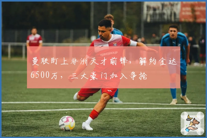 曼联盯上非洲天才前锋，解约金达6500万，三大豪门加入争抢