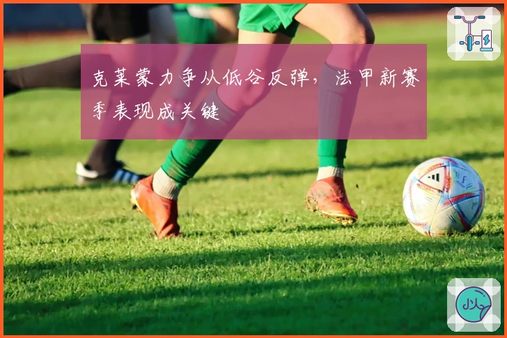 克莱蒙力争从低谷反弹，法甲新赛季表现成关键