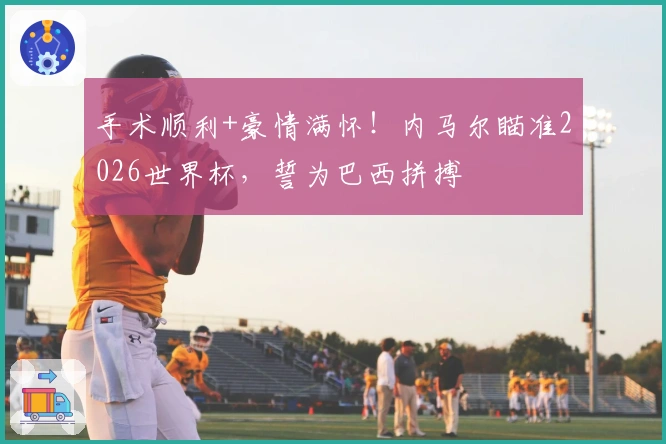 手术顺利+豪情满怀！内马尔瞄准2026世界杯，誓为巴西拼搏