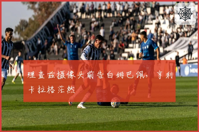 理查兹摄像头前告白姆巴佩，亨利卡拉格茫然