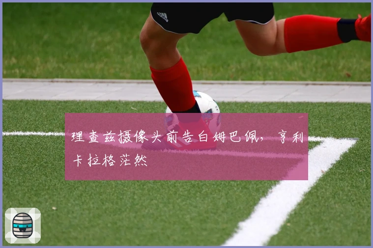 理查兹摄像头前告白姆巴佩，亨利卡拉格茫然