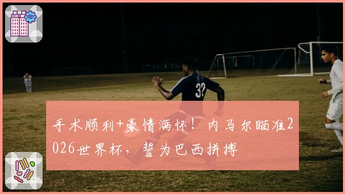 手术顺利+豪情满怀！内马尔瞄准2026世界杯，誓为巴西拼搏